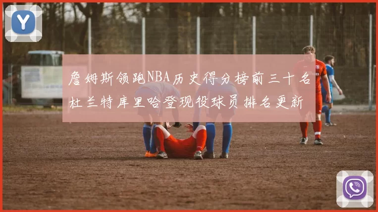 詹姆斯领跑NBA历史得分榜前三十名杜兰特库里哈登现役球员排名更新