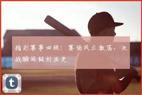 精彩赛事回顾：赛场风云激荡，决战瞬间铭刻历史