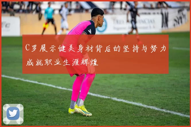 C罗展示健美身材背后的坚持与努力成就职业生涯辉煌