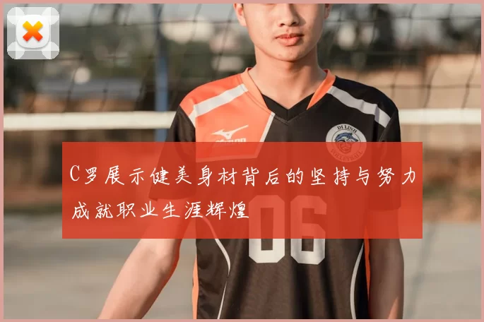 C罗展示健美身材背后的坚持与努力成就职业生涯辉煌