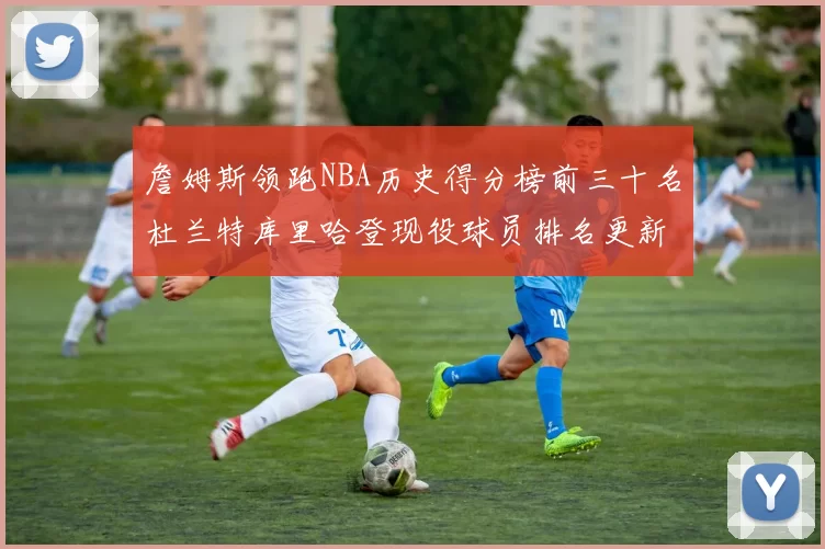 詹姆斯领跑NBA历史得分榜前三十名杜兰特库里哈登现役球员排名更新