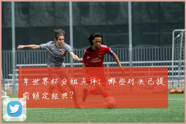 年世界杯分组点评:哪些对决已提前锁定经典?