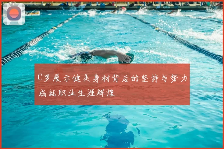 C罗展示健美身材背后的坚持与努力成就职业生涯辉煌
