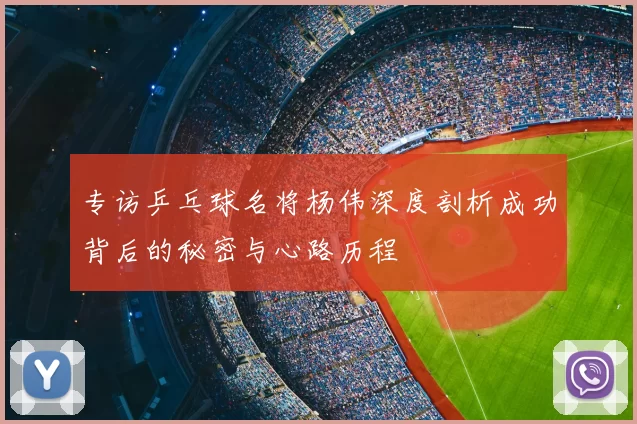 专访乒乓球名将杨伟深度剖析成功背后的秘密与心路历程