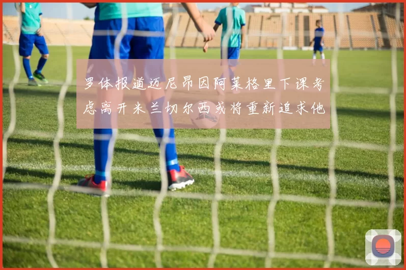 罗体报道迈尼昂因阿莱格里下课考虑离开米兰切尔西或将重新追求他