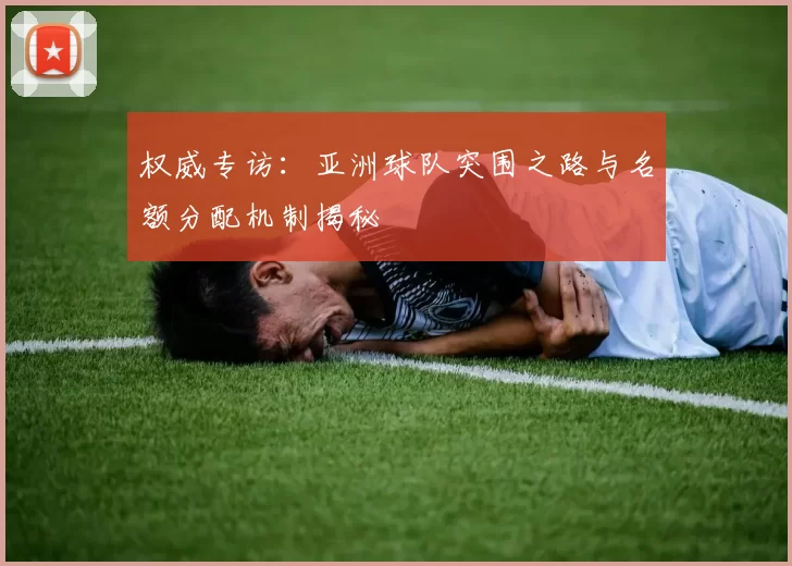 权威专访:亚洲球队突围之路与名额分配机制揭秘