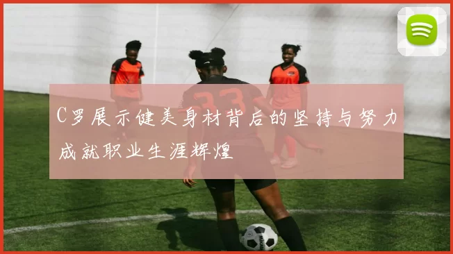 C罗展示健美身材背后的坚持与努力成就职业生涯辉煌