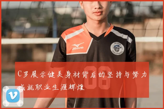 C罗展示健美身材背后的坚持与努力成就职业生涯辉煌