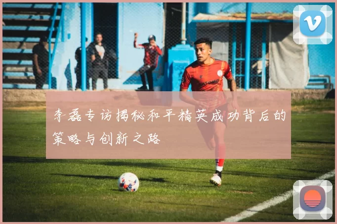 李磊专访揭秘和平精英成功背后的策略与创新之路