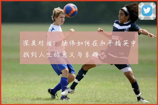 深度对话:杨伟如何在和平精英中找到人生的意义与乐趣