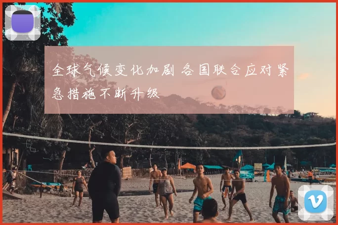 全球气候变化加剧 各国联合应对紧急措施不断升级