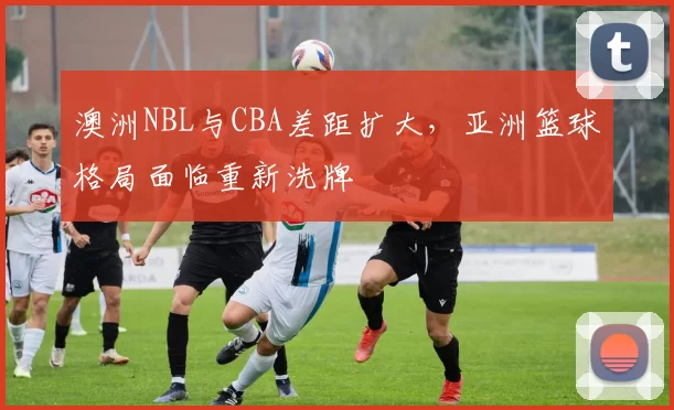 澳洲NBL与CBA差距扩大，亚洲篮球格局面临重新洗牌