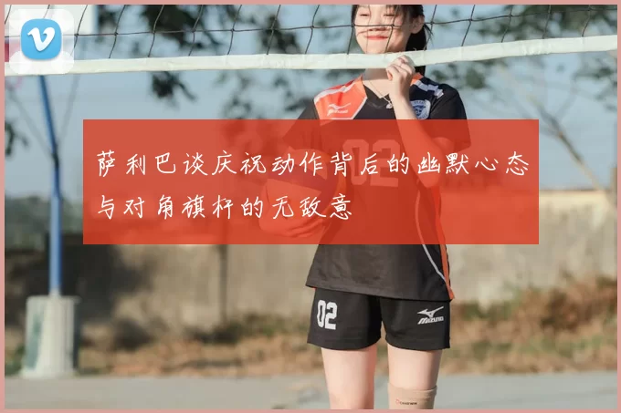 萨利巴谈庆祝动作背后的幽默心态与对角旗杆的无敌意
