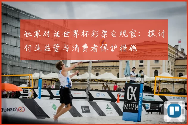独家对话世界杯彩票合规官:探讨行业监管与消费者保护措施