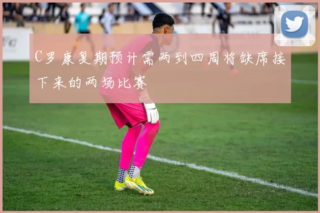 C罗康复期预计需两到四周将缺席接下来的两场比赛