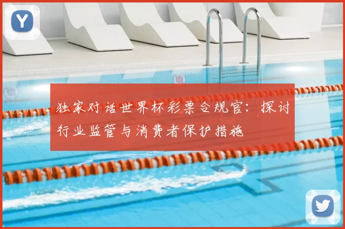 独家对话世界杯彩票合规官:探讨行业监管与消费者保护措施