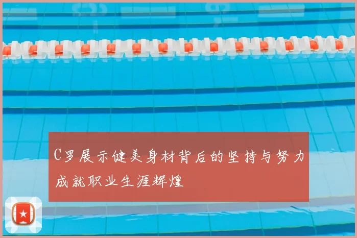 C罗展示健美身材背后的坚持与努力成就职业生涯辉煌