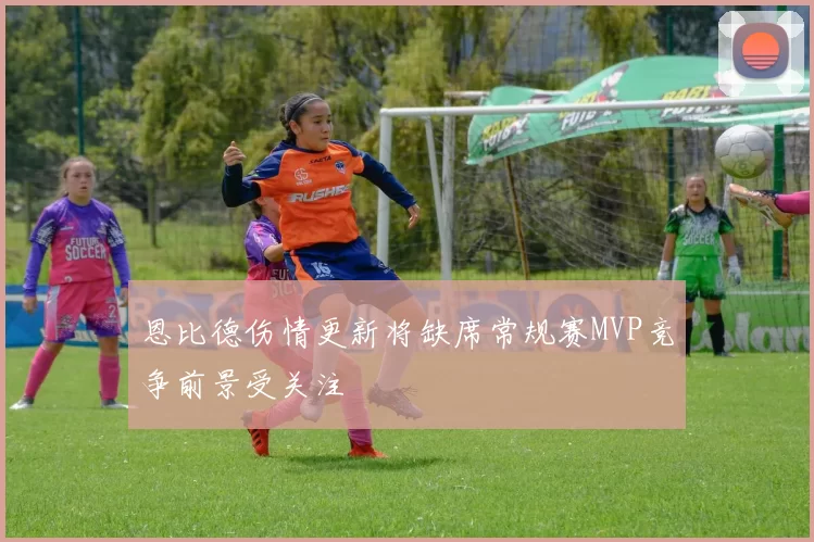 恩比德伤情更新将缺席常规赛MVP竞争前景受关注