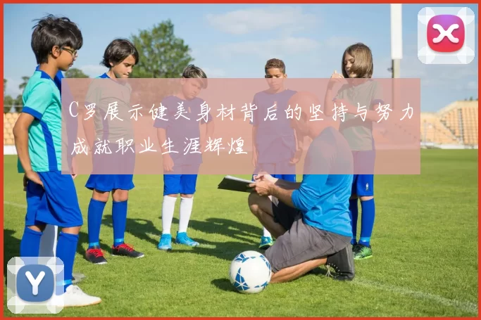 C罗展示健美身材背后的坚持与努力成就职业生涯辉煌