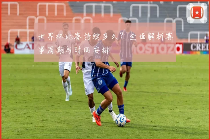 世界杯比赛持续多久？全面解析赛事周期与时间安排
