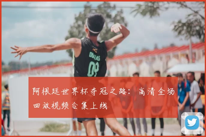 阿根廷世界杯夺冠之路：高清全场回放视频合集上线