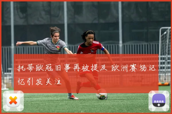 托蒂欧冠旧事再被提及 欧洲赛场记忆引发关注