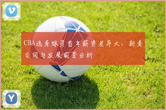 CBA选秀球员首年薪资差异大，新秀合同与发展前景分析