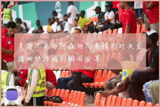 皇马元老与阿森纳元老精彩对决直播回顾与精彩瞬间分享
