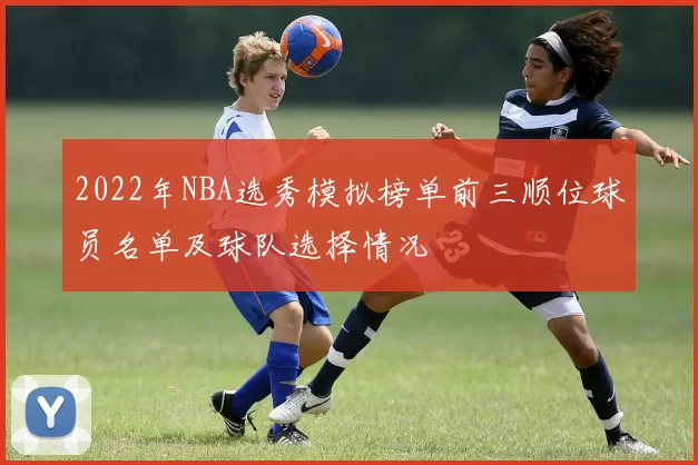 2022年NBA选秀模拟榜单前三顺位球员名单及球队选择情况