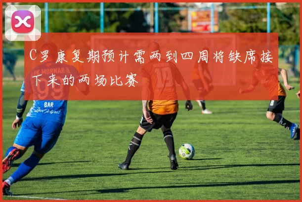 C罗康复期预计需两到四周将缺席接下来的两场比赛