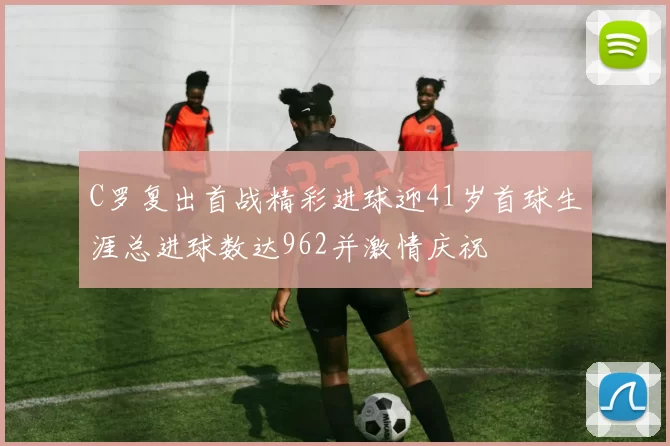C罗复出首战精彩进球迎41岁首球生涯总进球数达962并激情庆祝