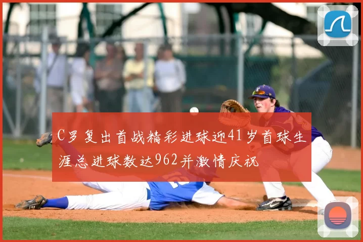 C罗复出首战精彩进球迎41岁首球生涯总进球数达962并激情庆祝