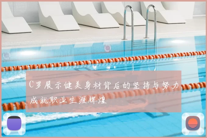 C罗展示健美身材背后的坚持与努力成就职业生涯辉煌
