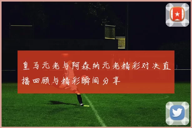 皇马元老与阿森纳元老精彩对决直播回顾与精彩瞬间分享