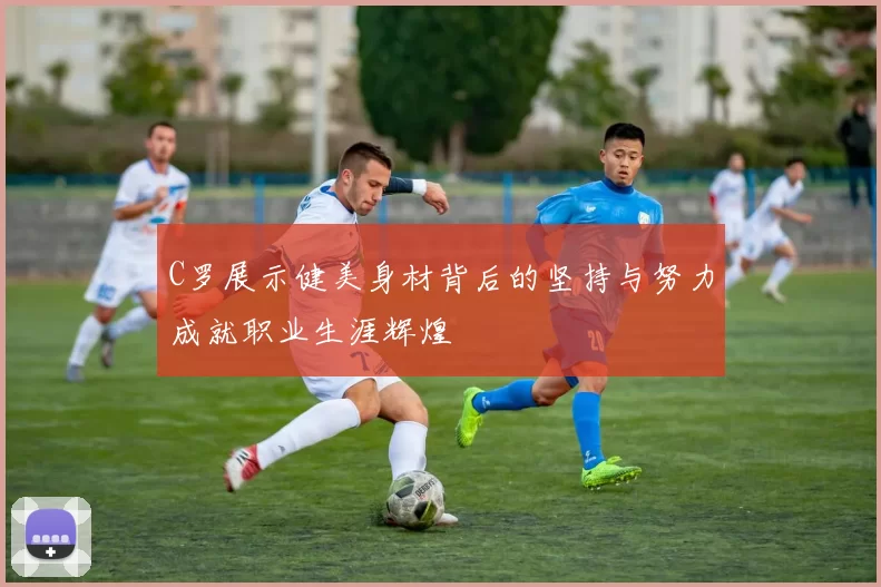 C罗展示健美身材背后的坚持与努力成就职业生涯辉煌