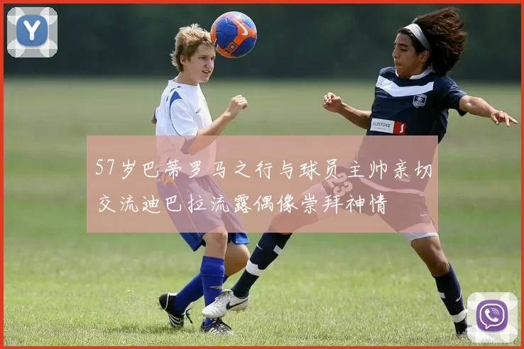 57岁巴蒂罗马之行与球员主帅亲切交流迪巴拉流露偶像崇拜神情