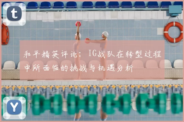 和平精英评论：IG战队在转型过程中所面临的挑战与机遇分析