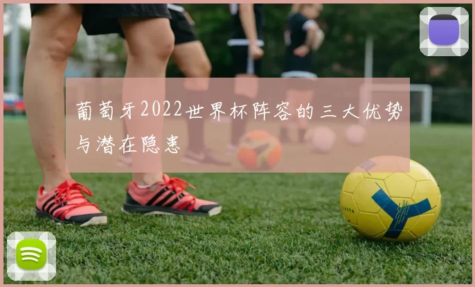 葡萄牙2022世界杯阵容的三大优势与潜在隐患