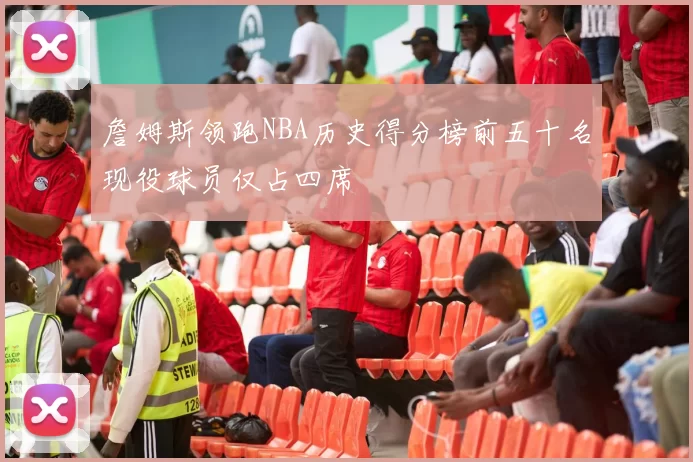 詹姆斯领跑NBA历史得分榜前五十名现役球员仅占四席