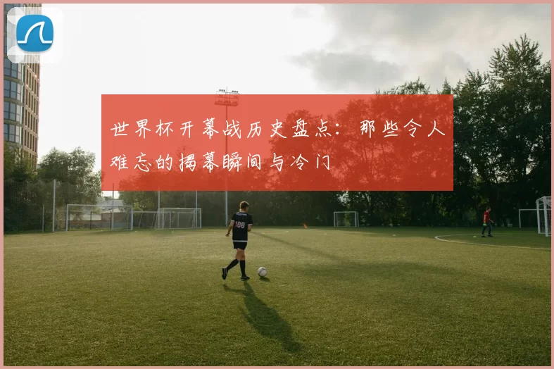 世界杯开幕战历史盘点:那些令人难忘的揭幕瞬间与冷门