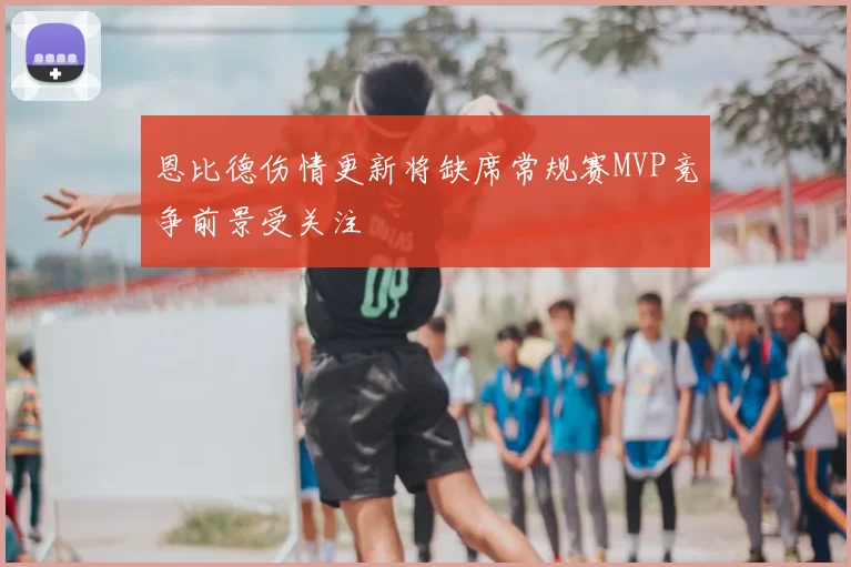 恩比德伤情更新将缺席常规赛MVP竞争前景受关注