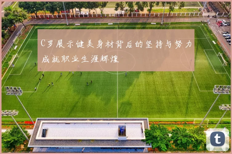 C罗展示健美身材背后的坚持与努力成就职业生涯辉煌