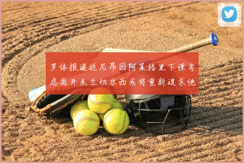 罗体报道迈尼昂因阿莱格里下课考虑离开米兰切尔西或将重新追求他