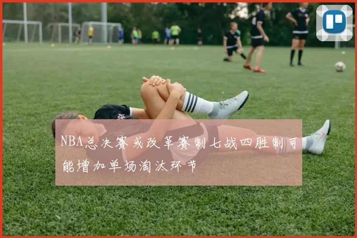 NBA总决赛或改革赛制七战四胜制可能增加单场淘汰环节