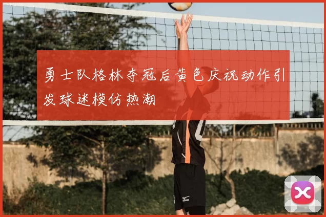 勇士队格林夺冠后黄色庆祝动作引发球迷模仿热潮