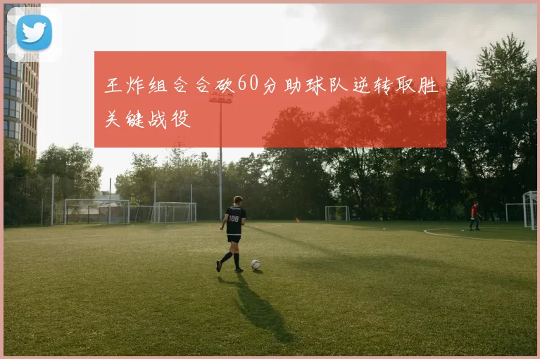 王炸组合合砍60分助球队逆转取胜关键战役