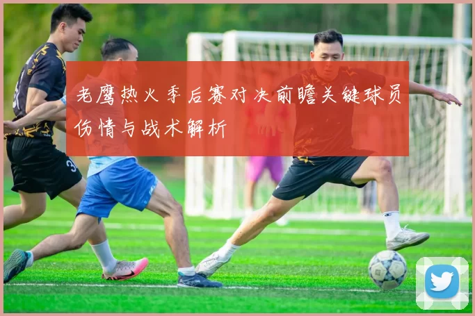 老鹰热火季后赛对决前瞻关键球员伤情与战术解析