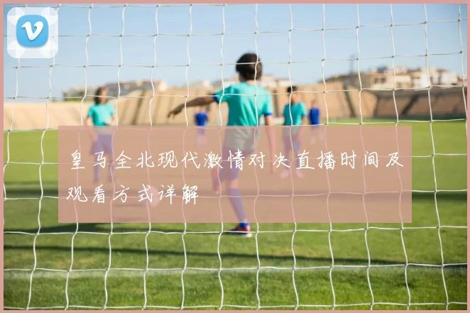 皇马全北现代激情对决直播时间及观看方式详解