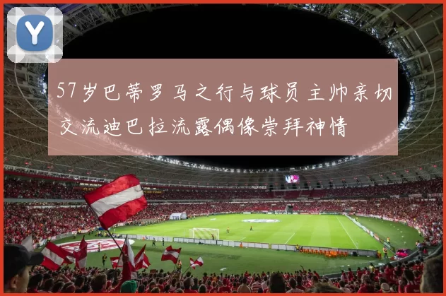 57岁巴蒂罗马之行与球员主帅亲切交流迪巴拉流露偶像崇拜神情
