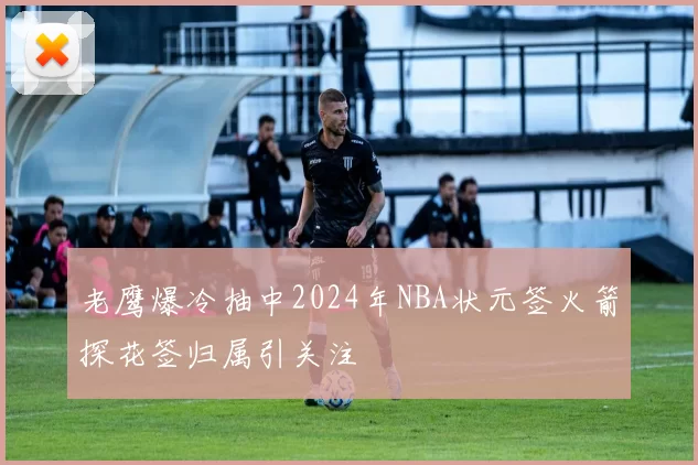 老鹰爆冷抽中2024年NBA状元签火箭探花签归属引关注